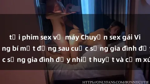 tải phim sex về máy Chuyện sex gái Việt có chồng: Những bí mật đằng sau cuộc sống gia đình đầy nhiệt huyết và cảm xúc