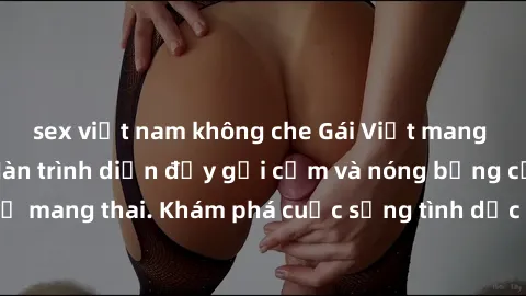 sex việt nam không che Gái Việt mang bầu và làm tình: Màn trình diễn đầy gợi cảm và nóng bỏng của phụ nữ mang thai. Khám phá cuộc sống tình dục đầy hấp dẫn và mới lạ của họ!