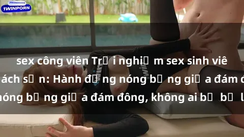 sex công viên Trải nghiệm sex sinh viên sôi động trong khách sạn: Hành động nóng bỏng giữa đám đông, không ai bị bỏ lỡ