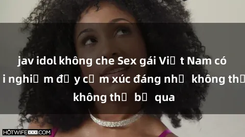 jav idol không che Sex gái Việt Nam có con: Trải nghiệm đầy cảm xúc đáng nhớ không thể bỏ qua