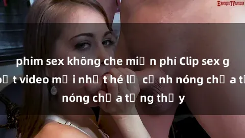 phim sex không che miễn phí Clip sex gây sốc: Loạt video mới nhất hé lộ cảnh nóng chưa từng thấy