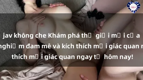 jav không che Khám phá thế giới mới của sex online: trải nghiệm đam mê và kích thích mọi giác quan ngay từ hôm nay!