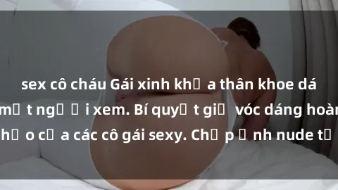 sex cô cháu Gái xinh khỏa thân khoe dáng nóng bỏng đốt mắt người xem. Bí quyết giữ vóc dáng hoàn hảo của các cô gái sexy. Chụp ảnh nude tự tin không sợ lộ hàng.