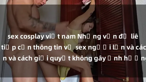 sex cosplay việt nam Những vấn đề liên quan đến việc tiếp cận thông tin về sex người lớn và cách giải quyết không gây ảnh hưởng đến trẻ em