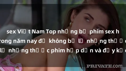 sex Việt Nam Top những bộ phim sex hay nhất nên xem trong năm nay để không bỏ lỡ những thước phim hấp dẫn và đầy kịch tính.