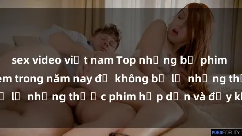 sex video việt nam Top những bộ phim sex hay nhất nên xem trong năm nay để không bỏ lỡ những thước phim hấp dẫn và đầy kịch tính.