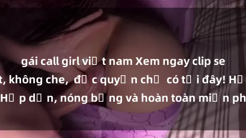 gái call girl việt nam Xem ngay clip sex không che cực hot, không che,  độc quyền chỉ có tại đây! Hấp dẫn, nóng bỏng và hoàn toàn miễn phí, không thể bỏ qua!