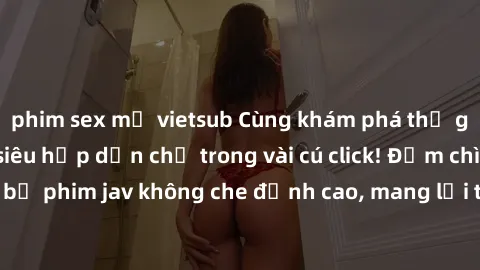 phim sex mỹ vietsub Cùng khám phá thế giới jav không che siêu hấp dẫn chỉ trong vài cú click! Đắm chìm trong những bộ phim jav không che đỉnh cao, mang lại trải nghiệm thú vị và đầy kích thích.
