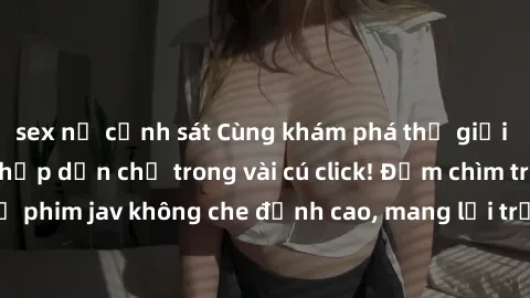 sex nữ cảnh sát Cùng khám phá thế giới jav không che siêu hấp dẫn chỉ trong vài cú click! Đắm chìm trong những bộ phim jav không che đỉnh cao, mang lại trải nghiệm thú vị và đầy kích thích.