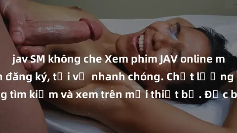 jav SM không che Xem phim JAV online miễn phí không cần đăng ký, tải về nhanh chóng. Chất lượng HD, dễ dàng tìm kiếm và xem trên mọi thiết bị. Đặc biệt, không quảng cáo làm phiền.