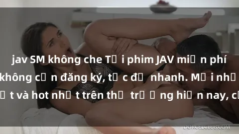 jav SM không che Tải phim JAV miễn phí chất lượng cao, không cần đăng ký, tốc độ nhanh. Mới nhất và hot nhất trên thị trường hiện nay, cập nhật hàng ngày.