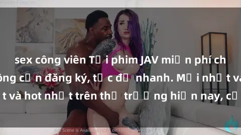 sex công viên Tải phim JAV miễn phí chất lượng cao, không cần đăng ký, tốc độ nhanh. Mới nhất và hot nhất trên thị trường hiện nay, cập nhật hàng ngày.