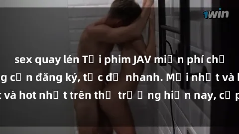 sex quay lén Tải phim JAV miễn phí chất lượng cao, không cần đăng ký, tốc độ nhanh. Mới nhất và hot nhất trên thị trường hiện nay, cập nhật hàng ngày.