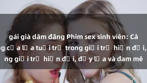 gái già dâm đãng Phim sex sinh viên: Câu chuyện nóng bỏng của lứa tuổi trẻ trong giới trẻ hiện đại, đầy lửa và đam mê