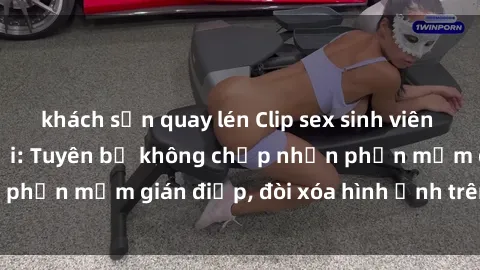 khách sạn quay lén Clip sex sinh viên gây sốt mạng xã hội: Tuyên bố không chấp nhận phần mềm gián điệp, đòi xóa hình ảnh trên internet