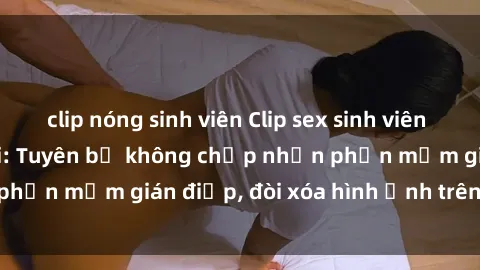 clip nóng sinh viên Clip sex sinh viên gây sốt mạng xã hội: Tuyên bố không chấp nhận phần mềm gián điệp, đòi xóa hình ảnh trên internet