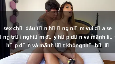 sex chị dâu Tận hưởng niềm vui của sex với gái trẻ: những trải nghiệm đầy hấp dẫn và mãnh liệt không thể bỏ lỡ