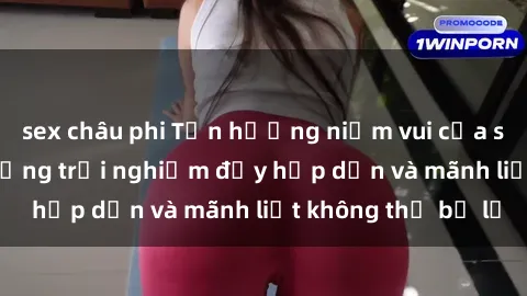 sex châu phi Tận hưởng niềm vui của sex với gái trẻ: những trải nghiệm đầy hấp dẫn và mãnh liệt không thể bỏ lỡ