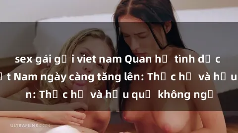 sex gái gọi viet nam Quan hệ tình dục của nữ sinh Việt Nam ngày càng tăng lên: Thực hư và hậu quả không ngờ