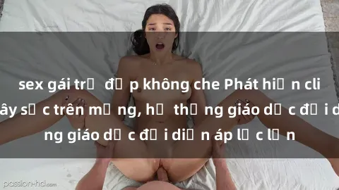 sex gái trẻ đẹp không che Phát hiện clip sex nữ sinh gây sốc trên mạng, hệ thống giáo dục đối diện áp lực lớn