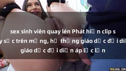sex sinh viên quay lén Phát hiện clip sex nữ sinh gây sốc trên mạng, hệ thống giáo dục đối diện áp lực lớn