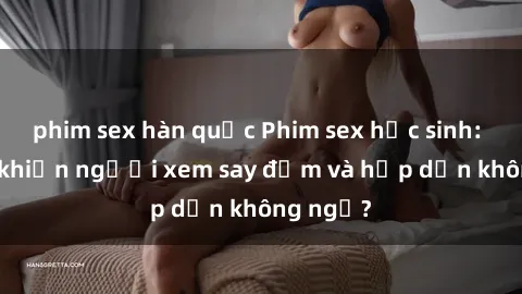 phim sex hàn quốc Phim sex học sinh: Điều gì khiến người xem say đắm và hấp dẫn không ngờ?