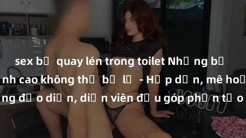 sex bị quay lén trong toilet Những bộ phim sex gái già đỉnh cao không thể bỏ lỡ - Hấp dẫn, mê hoặc, từng đạo diễn, diễn viên đều góp phần tạo nên sự hấp dẫn, kích thích.