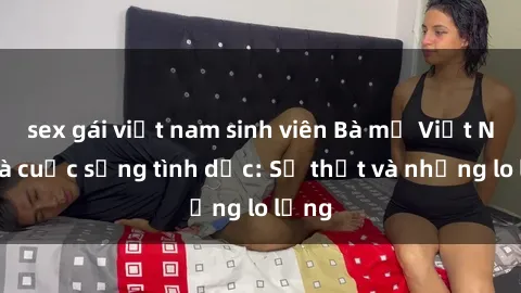 sex gái việt nam sinh viên Bà mẹ Việt Nam và cuộc sống tình dục: Sự thật và những lo lắng