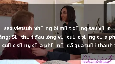 sex vietsub Những bí mật đằng sau vẻ ngoài gái già dâm đãng: Sự thật đau lòng về cuộc sống của phụ nữ đã qua tuổi thanh xuân