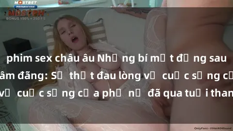 phim sex châu âu Những bí mật đằng sau vẻ ngoài gái già dâm đãng: Sự thật đau lòng về cuộc sống của phụ nữ đã qua tuổi thanh xuân
