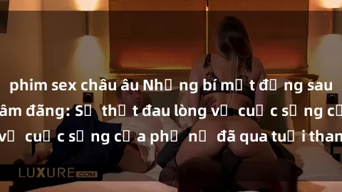 phim sex châu âu Những bí mật đằng sau vẻ ngoài gái già dâm đãng: Sự thật đau lòng về cuộc sống của phụ nữ đã qua tuổi thanh xuân