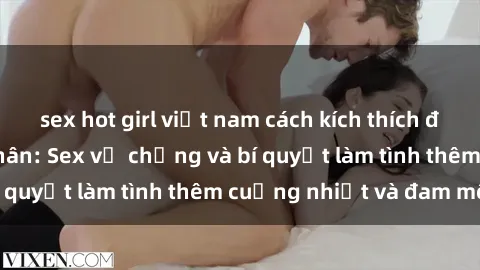 sex hot girl việt nam cách kích thích đam mê trong hôn nhân: Sex vợ chồng và bí quyết làm tình thêm cuồng nhiệt và đam mê