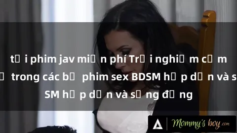 tải phim jav miễn phí Trải nghiệm cảm giác mới lạ trong các bộ phim sex BDSM hấp dẫn và sống động