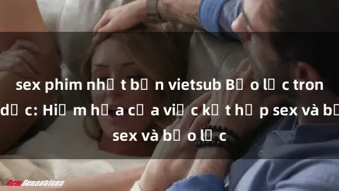 sex phim nhật bản vietsub Bạo lực trong tình dục: Hiểm họa của việc kết hợp sex và bạo lực