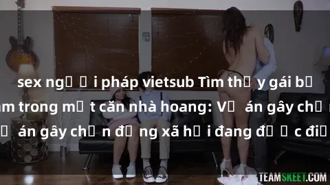 sex người pháp vietsub Tìm thấy gái bị trói và bị hiếp dâm trong một căn nhà hoang: Vụ án gây chấn động xã hội đang được điều tra vào.