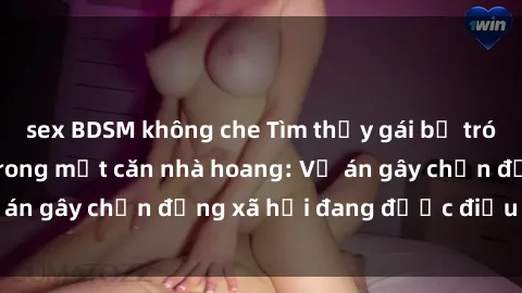 sex BDSM không che Tìm thấy gái bị trói và bị hiếp dâm trong một căn nhà hoang: Vụ án gây chấn động xã hội đang được điều tra vào.