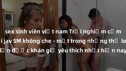 sex sinh viên việt nam Trải nghiệm cảm xúc thăng hoa với jav SM không che - một trong những thể loại phim người lớn được khán giả yêu thích nhất hiện nay. Đảm bảo đem lại sự hấp dẫn, kích thích tối đa