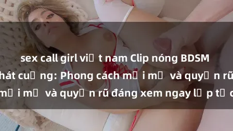 sex call girl việt nam Clip nóng BDSM khiến người xem phát cuồng: Phong cách mới mẻ và quyến rũ đáng xem ngay lập tức!