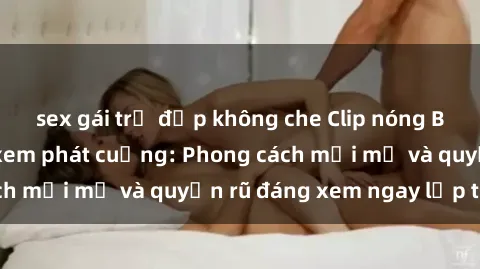 sex gái trẻ đẹp không che Clip nóng BDSM khiến người xem phát cuồng: Phong cách mới mẻ và quyến rũ đáng xem ngay lập tức!