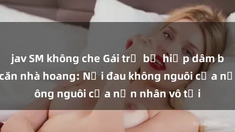 jav SM không che Gái trẻ bị hiếp dâm bạo lực trong căn nhà hoang: Nỗi đau không nguôi của nạn nhân vô tội