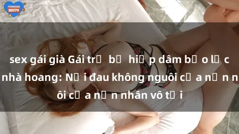 sex gái già Gái trẻ bị hiếp dâm bạo lực trong căn nhà hoang: Nỗi đau không nguôi của nạn nhân vô tội