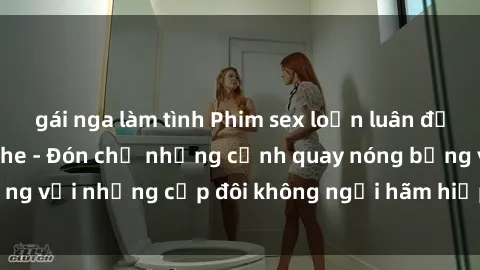 gái nga làm tình Phim sex loạn luân đầy kích thích không che - Đón chờ những cảnh quay nóng bỏng với những cặp đôi không ngại hãm hiếp gia đình trong lòng