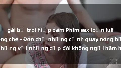 gái bị trói hiếp dâm Phim sex loạn luân đầy kích thích không che - Đón chờ những cảnh quay nóng bỏng với những cặp đôi không ngại hãm hiếp gia đình trong lòng