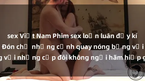sex Việt Nam Phim sex loạn luân đầy kích thích không che - Đón chờ những cảnh quay nóng bỏng với những cặp đôi không ngại hãm hiếp gia đình trong lòng