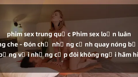 phim sex trung quốc Phim sex loạn luân đầy kích thích không che - Đón chờ những cảnh quay nóng bỏng với những cặp đôi không ngại hãm hiếp gia đình trong lòng
