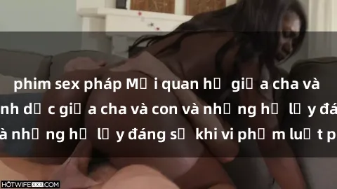 phim sex pháp Mối quan hệ giữa cha và con: Sự thật về tình dục giữa cha và con và những hệ lụy đáng sợ khi vi phạm luật pháp.