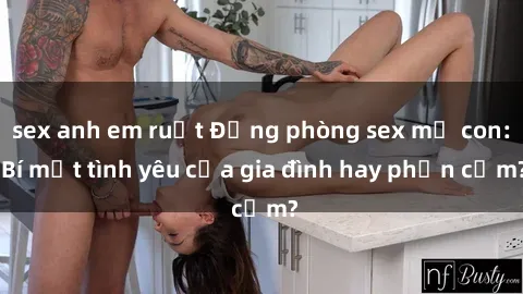 sex anh em ruột Động phòng sex mẹ con: Bí mật tình yêu của gia đình hay phản cảm?