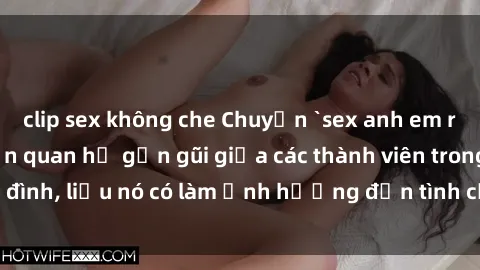 clip sex không che Chuyện `sex anh em ruột` - Đề cập đến quan hệ gần gũi giữa các thành viên trong gia đình, liệu nó có làm ảnh hưởng đến tình cảm gia đình hay không?