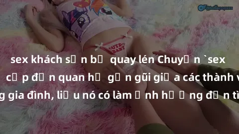 sex khách sạn bị quay lén Chuyện `sex anh em ruột` - Đề cập đến quan hệ gần gũi giữa các thành viên trong gia đình, liệu nó có làm ảnh hưởng đến tình cảm gia đình hay không?