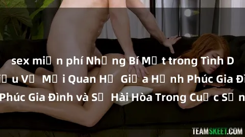 sex miễn phí Những Bí Mật trong Tình Dục Gia Đình: Tìm Hiểu Về Mối Quan Hệ Giữa Hạnh Phúc Gia Đình và Sự Hài Hòa Trong Cuộc Sống Tình Dục